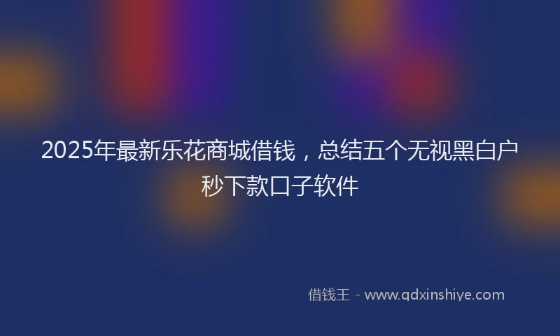 2025年最新乐花商城借钱，总结五个无视黑白户秒下款口子软件