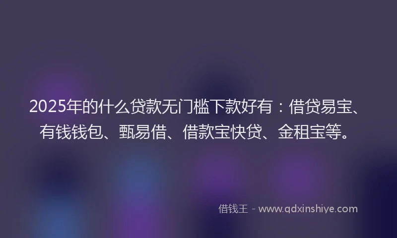 2025年的什么贷款无门槛下款好有：借贷易宝、有钱钱包、甄易借、借款宝快贷、金租宝等。