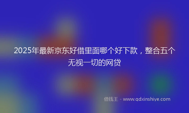 2025年最新京东好借里面哪个好下款，整合五个无视一切的网贷