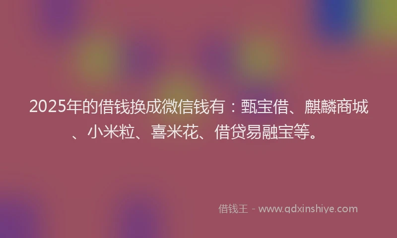 2025年的借钱换成微信钱有：甄宝借、麒麟商城、小米粒、喜米花、借贷易融宝等。