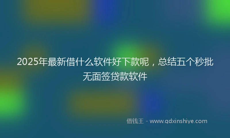 2025年最新借什么软件好下款呢，总结五个秒批无面签贷款软件