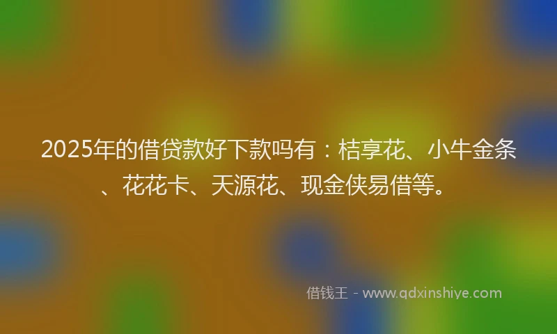 2025年的借贷款好下款吗有：桔享花、小牛金条、花花卡、天源花、现金侠易借等。
