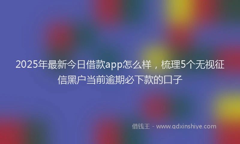 2025年最新今日借款app怎么样，梳理5个无视征信黑户当前逾期必下款的口子