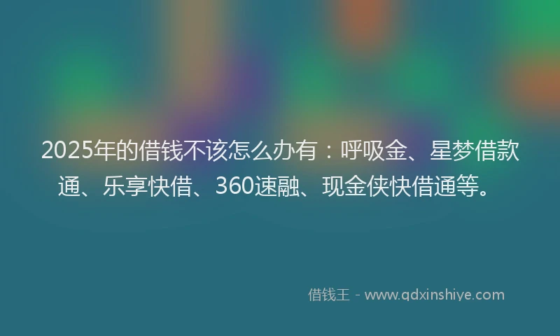 2025年的借钱不该怎么办有：呼吸金、星梦借款通、乐享快借、360速融、现金侠快借通等。