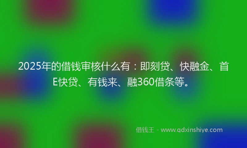 2025年的借钱审核什么有：即刻贷、快融金、首E快贷、有钱来、融360借条等。