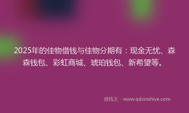 2025年的佳物借钱与佳物分期有：现金无忧、森森钱包、彩虹商城、琥珀钱包、新希望等。
