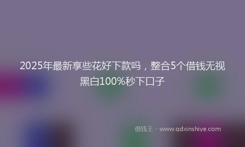 2025年最新享些花好下款吗，整合5个借钱无视黑白100%秒下口子