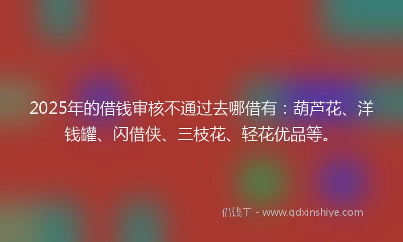 2025年的借钱审核不通过去哪借有：葫芦花、洋钱罐、闪借侠、三枝花、轻花优品等。