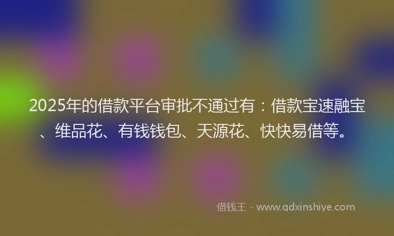 2025年的借款平台审批不通过有：借款宝速融宝、维品花、有钱钱包、天源花、快快易借等。