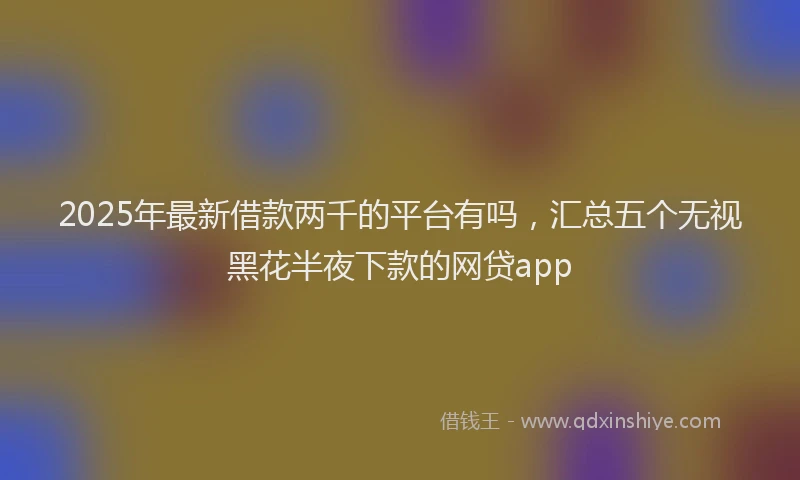 2025年最新借款两千的平台有吗，汇总五个无视黑花半夜下款的网贷app