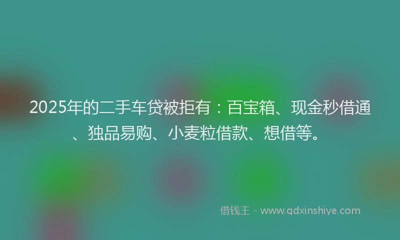 2025年的二手车贷被拒有：百宝箱、现金秒借通、独品易购、小麦粒借款、想借等。