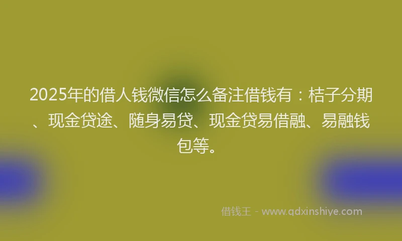 2025年的借人钱微信怎么备注借钱有：桔子分期、现金贷途、随身易贷、现金贷易借融、易融钱包等。