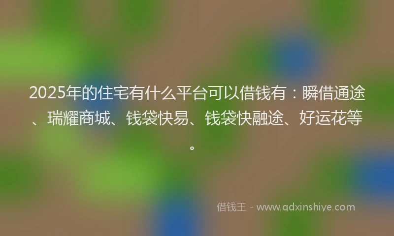 2025年的住宅有什么平台可以借钱有：瞬借通途、瑞耀商城、钱袋快易、钱袋快融途、好运花等。