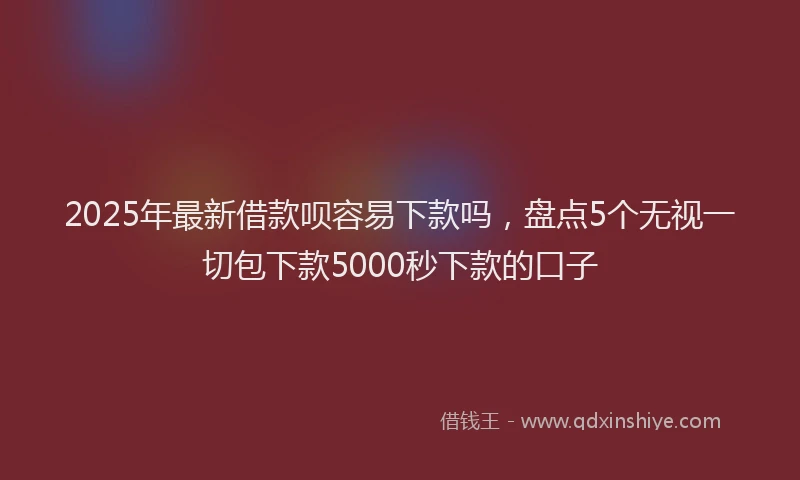 2025年最新借款呗容易下款吗，盘点5个无视一切包下款5000秒下款的口子