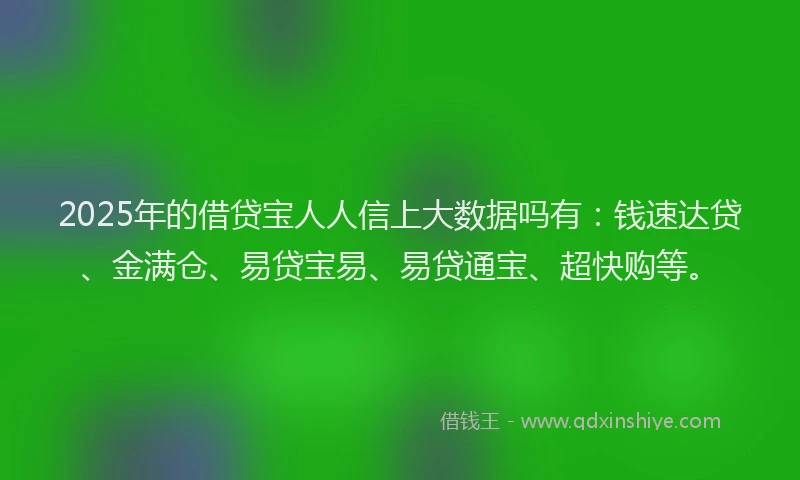 2025年的借贷宝人人信上大数据吗有：钱速达贷、金满仓、易贷宝易、易贷通宝、超快购等。