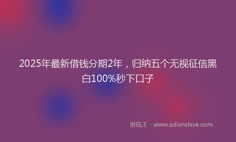 2025年最新借钱分期2年，归纳五个无视征信黑白100%秒下口子