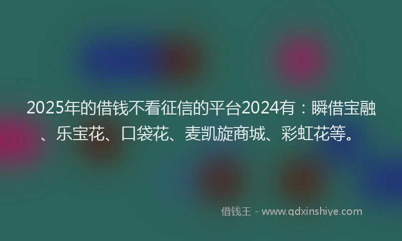 2025年的借钱不看征信的平台2024有：瞬借宝融、乐宝花、口袋花、麦凯旋商城、彩虹花等。
