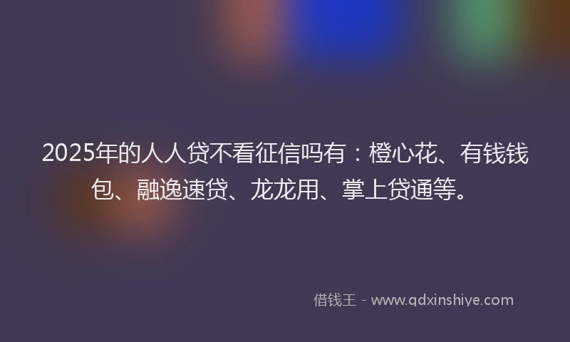 2025年的人人贷不看征信吗有：橙心花、有钱钱包、融逸速贷、龙龙用、掌上贷通等。