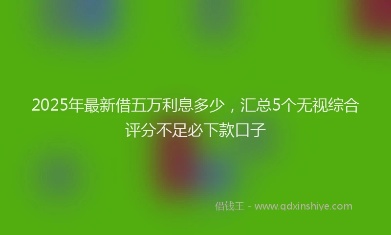 2025年最新借五万利息多少，汇总5个无视综合评分不足必下款口子