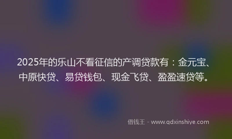 2025年的乐山不看征信的产调贷款有：金元宝、中原快贷、易贷钱包、现金飞贷、盈盈速贷等。
