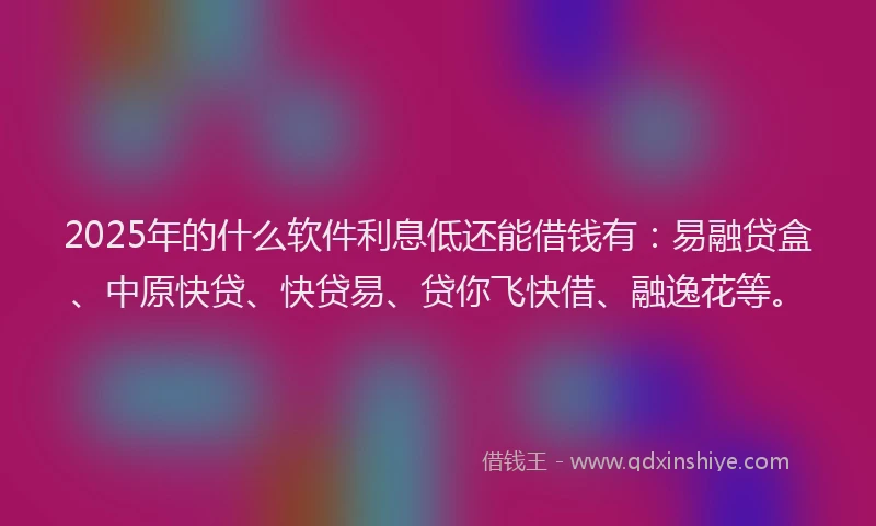 2025年的什么软件利息低还能借钱有：易融贷盒、中原快贷、快贷易、贷你飞快借、融逸花等。