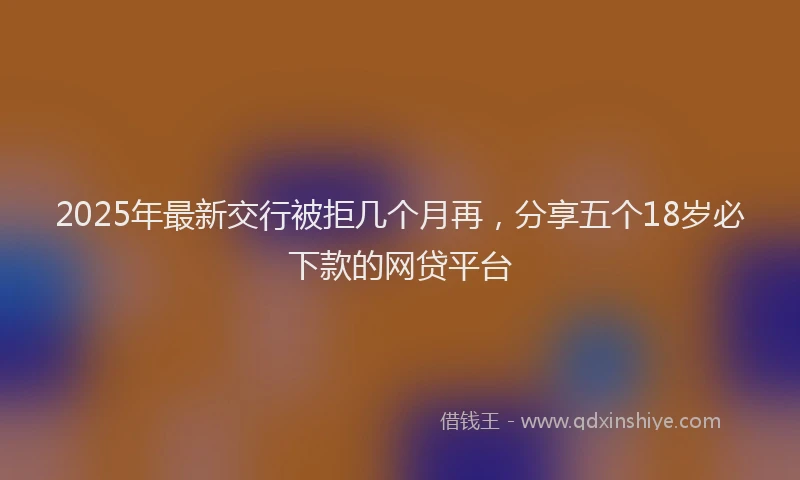 2025年最新交行被拒几个月再，分享五个18岁必下款的网贷平台