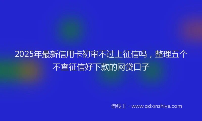 2025年最新信用卡初审不过上征信吗，整理五个不查征信好下款的网贷口子