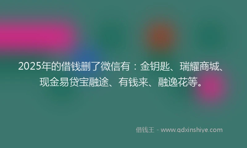 2025年的借钱删了微信有：金钥匙、瑞耀商城、现金易贷宝融途、有钱来、融逸花等。