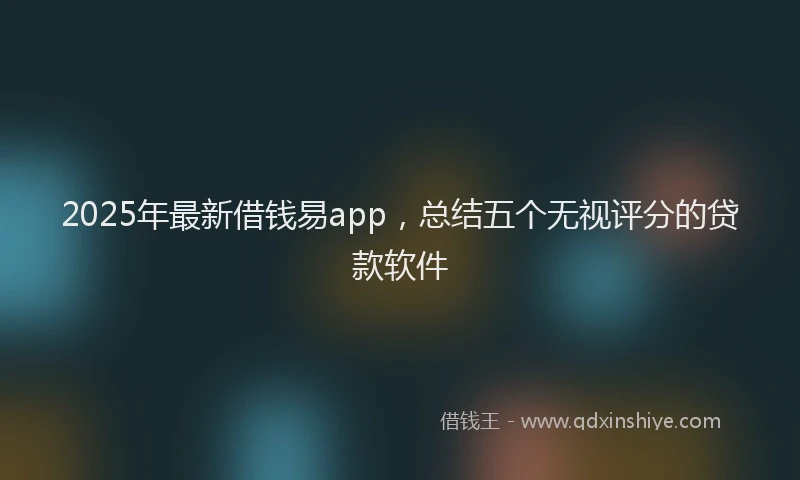 2025年最新借钱易app，总结五个无视评分的贷款软件