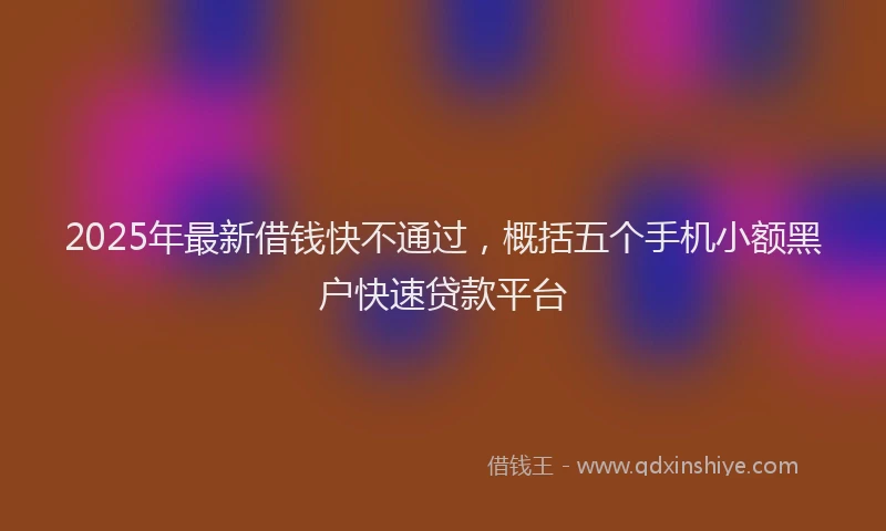 2025年最新借钱快不通过，概括五个手机小额黑户快速贷款平台