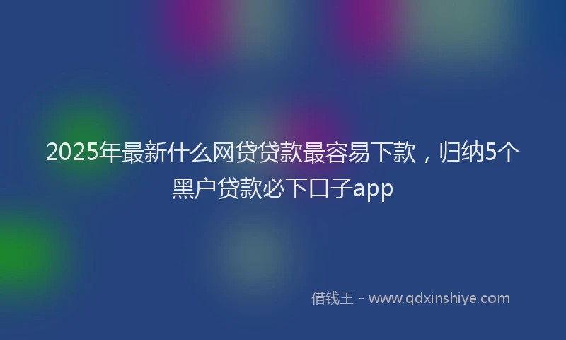 2025年最新什么网贷贷款最容易下款，归纳5个黑户贷款必下口子app