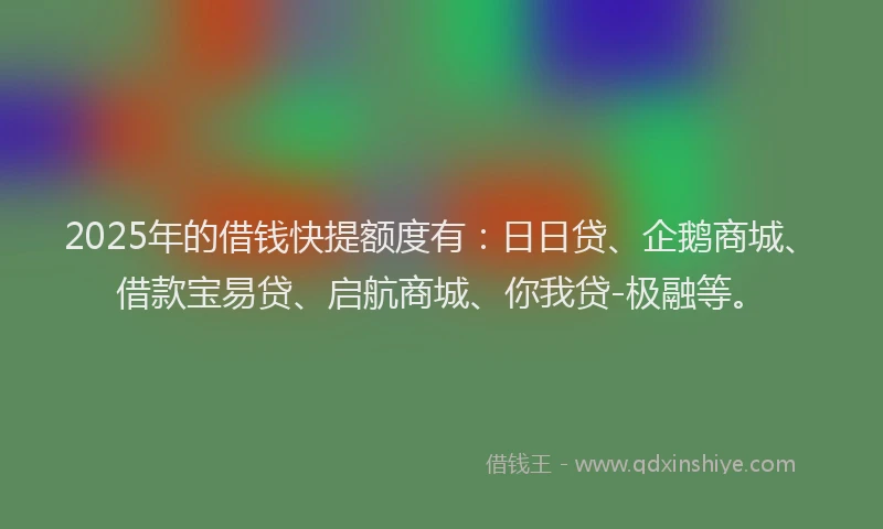 2025年的借钱快提额度有：日日贷、企鹅商城、借款宝易贷、启航商城、你我贷-极融等。