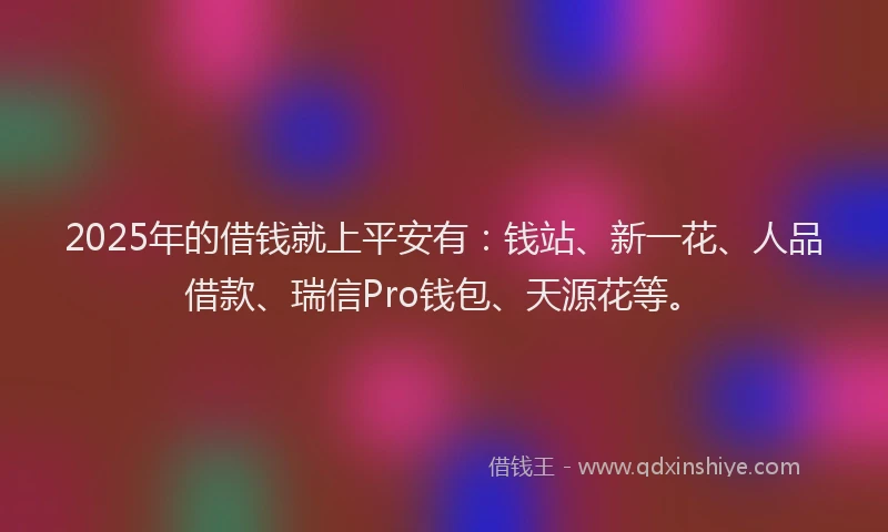 2025年的借钱就上平安有：钱站、新一花、人品借款、瑞信Pro钱包、天源花等。