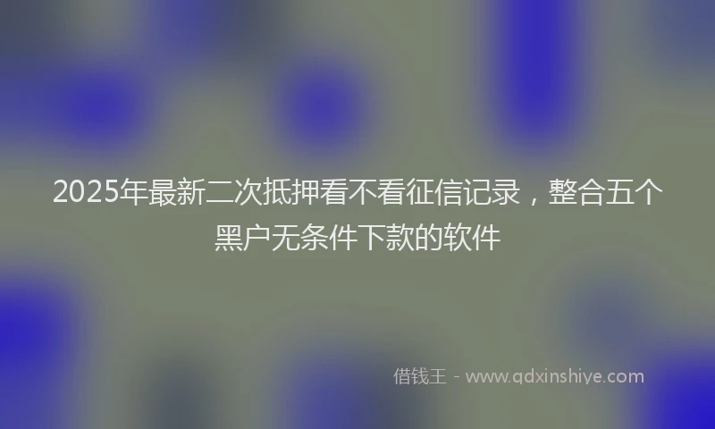 2025年最新二次抵押看不看征信记录，整合五个黑户无条件下款的软件