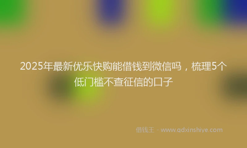 2025年最新优乐快购能借钱到微信吗，梳理5个低门槛不查征信的口子