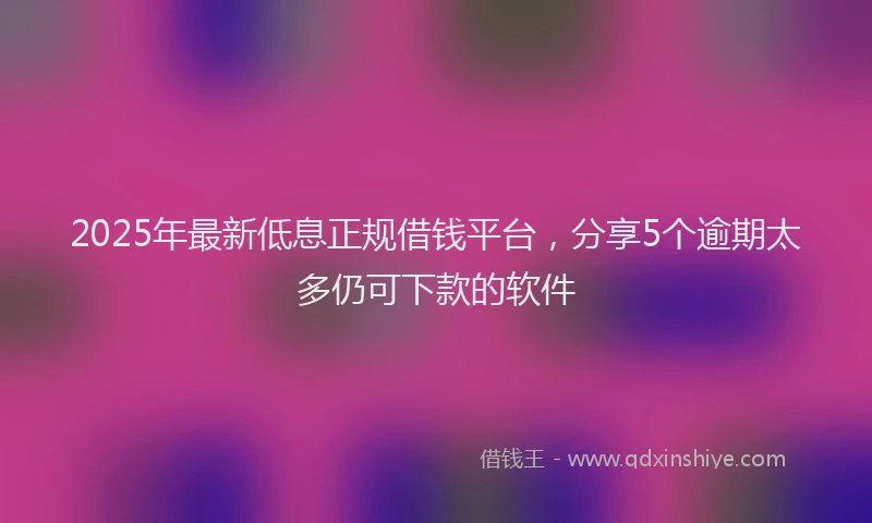 2025年最新低息正规借钱平台，分享5个逾期太多仍可下款的软件