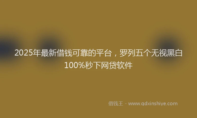 2025年最新借钱可靠的平台，罗列五个无视黑白100%秒下网贷软件