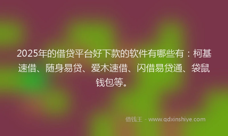 2025年的借贷平台好下款的软件有哪些有：柯基速借、随身易贷、爱木速借、闪借易贷通、袋鼠钱包等。