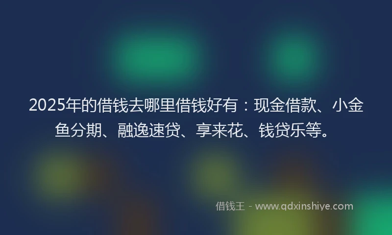 2025年的借钱去哪里借钱好有：现金借款、小金鱼分期、融逸速贷、享来花、钱贷乐等。
