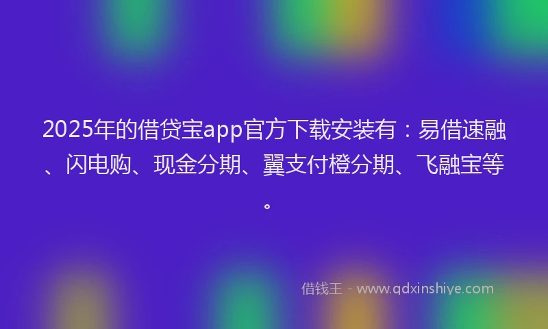 2025年的借贷宝app官方下载安装有：易借速融、闪电购、现金分期、翼支付橙分期、飞融宝等。