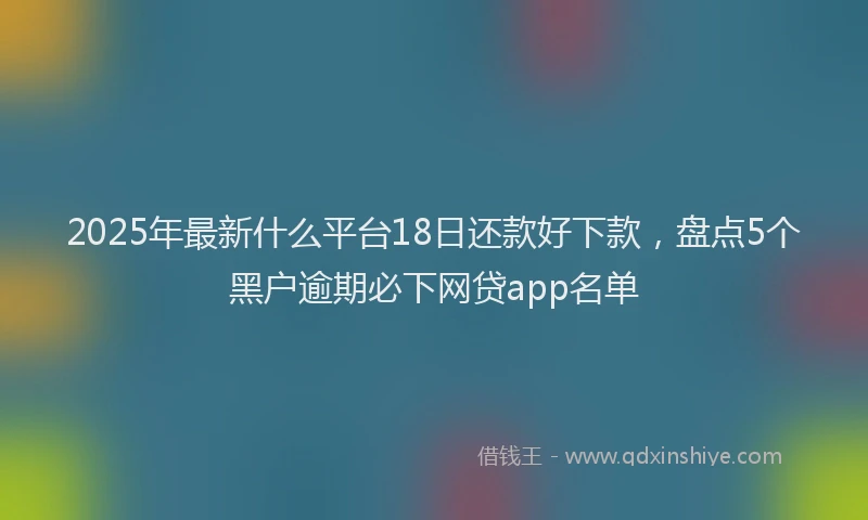 2025年最新什么平台18日还款好下款，盘点5个黑户逾期必下网贷app名单