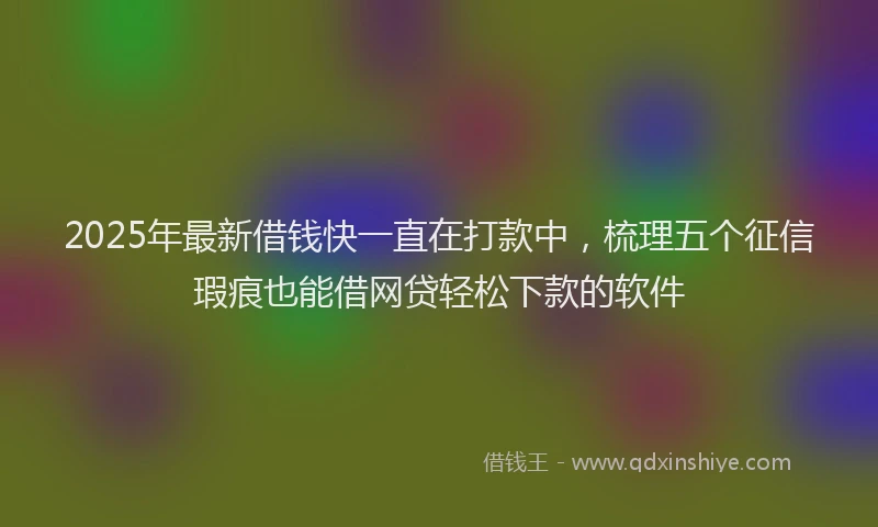 2025年最新借钱快一直在打款中，梳理五个征信瑕疵也能借网贷轻松下款的软件