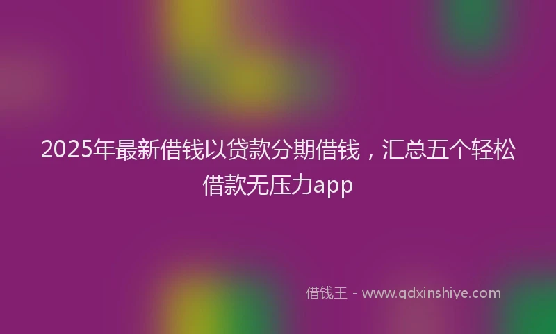 2025年最新借钱以贷款分期借钱，汇总五个轻松借款无压力app