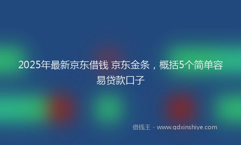 2025年最新京东借钱 京东金条，概括5个简单容易贷款口子