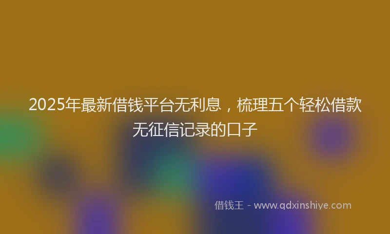 2025年最新借钱平台无利息，梳理五个轻松借款无征信记录的口子