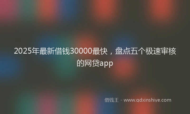 2025年最新借钱30000最快，盘点五个极速审核的网贷app