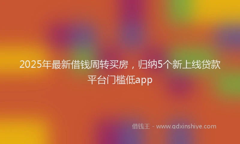 2025年最新借钱周转买房，归纳5个新上线贷款平台门槛低app