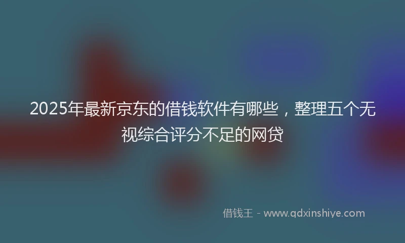 2025年最新京东的借钱软件有哪些，整理五个无视综合评分不足的网贷