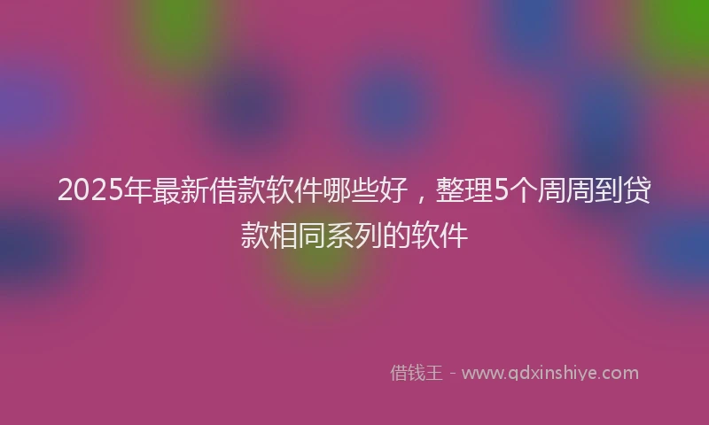 2025年最新借款软件哪些好，整理5个周周到贷款相同系列的软件