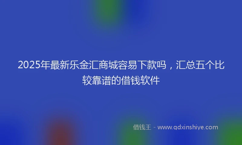2025年最新乐金汇商城容易下款吗，汇总五个比较靠谱的借钱软件
